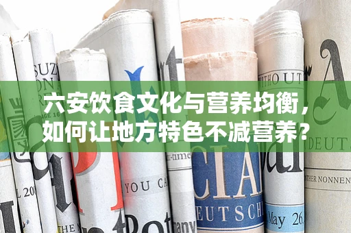 六安饮食文化与营养均衡，如何让地方特色不减营养？