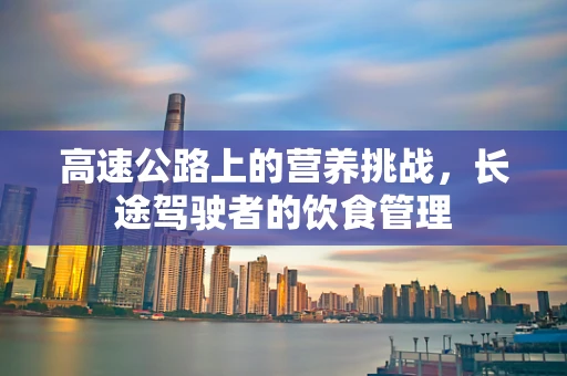 高速公路上的营养挑战，长途驾驶者的饮食管理