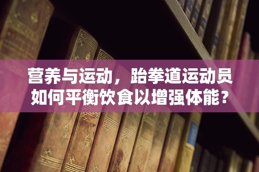 营养与运动，跆拳道运动员如何平衡饮食以增强体能？