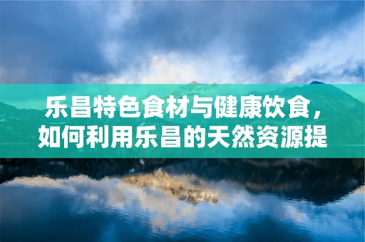 乐昌特色食材与健康饮食，如何利用乐昌的天然资源提升营养摄入？