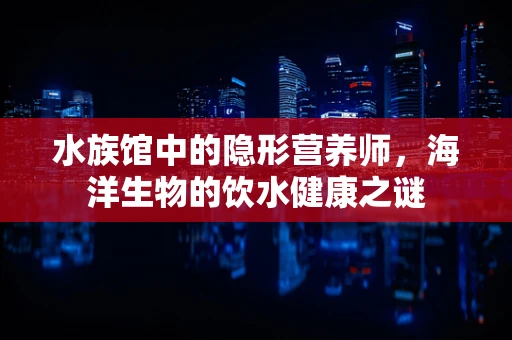 水族馆中的隐形营养师，海洋生物的饮水健康之谜