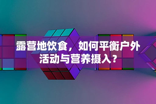 露营地饮食，如何平衡户外活动与营养摄入？