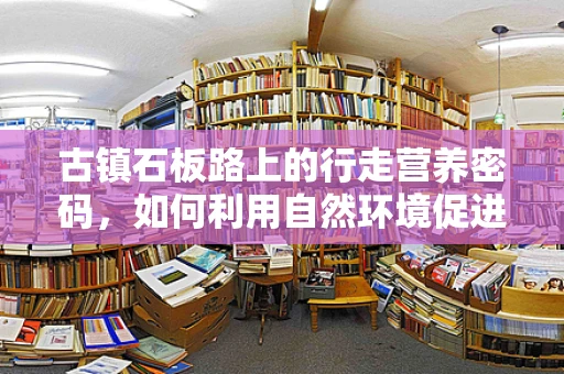 古镇石板路上的行走营养密码，如何利用自然环境促进健康？