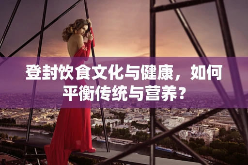 登封饮食文化与健康，如何平衡传统与营养？