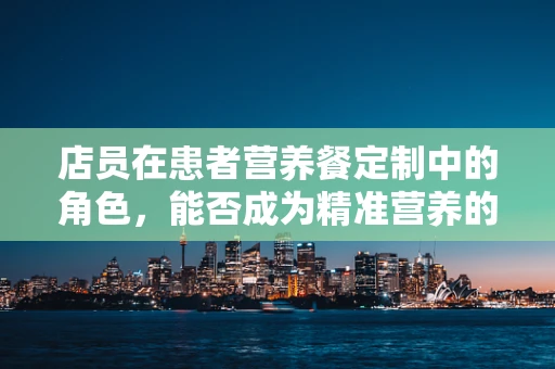 店员在患者营养餐定制中的角色，能否成为精准营养的桥梁？