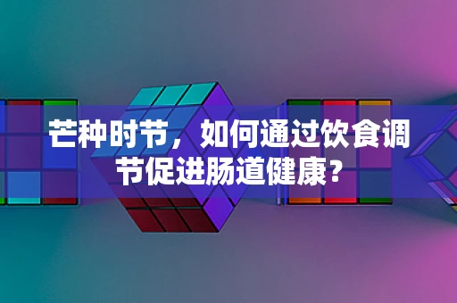 芒种时节，如何通过饮食调节促进肠道健康？