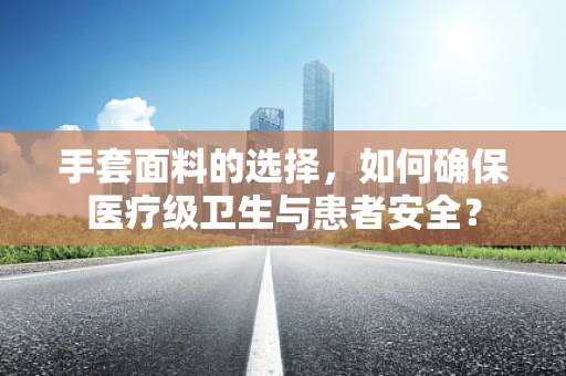 手套面料的选择，如何确保医疗级卫生与患者安全？