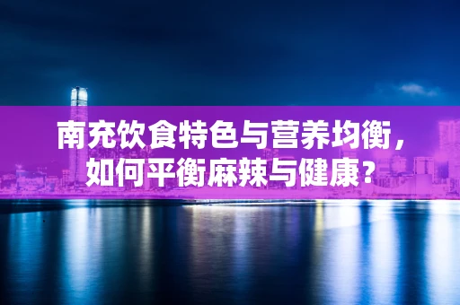 南充饮食特色与营养均衡，如何平衡麻辣与健康？
