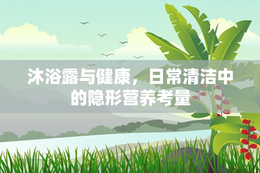 沐浴露与健康，日常清洁中的隐形营养考量