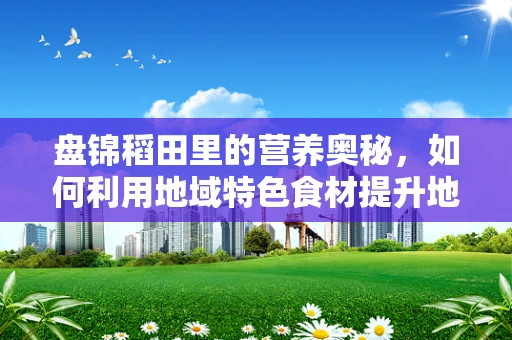 盘锦稻田里的营养奥秘，如何利用地域特色食材提升地方居民膳食质量？