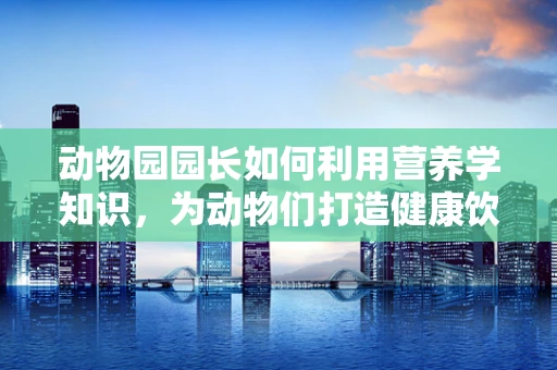 动物园园长如何利用营养学知识，为动物们打造健康饮食？