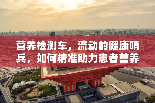 营养检测车，流动的健康哨兵，如何精准助力患者营养管理？