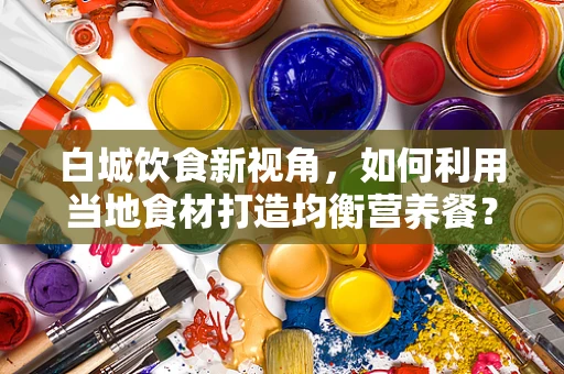 白城饮食新视角，如何利用当地食材打造均衡营养餐？