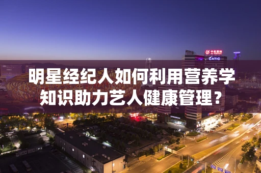 明星经纪人如何利用营养学知识助力艺人健康管理？