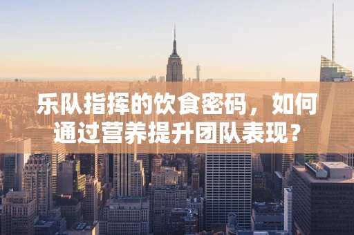 乐队指挥的饮食密码，如何通过营养提升团队表现？