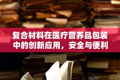 复合材料在医疗营养品包装中的创新应用，安全与便利的双重考量