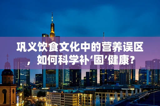 巩义饮食文化中的营养误区，如何科学补‘固’健康？