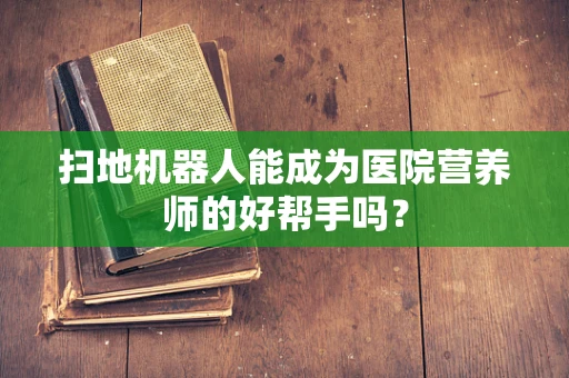 扫地机器人能成为医院营养师的好帮手吗？