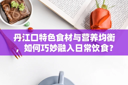 丹江口特色食材与营养均衡，如何巧妙融入日常饮食？