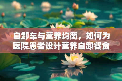 自卸车与营养均衡，如何为医院患者设计营养自卸餐食？