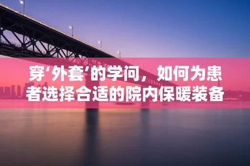 穿‘外套’的学问，如何为患者选择合适的院内保暖装备？
