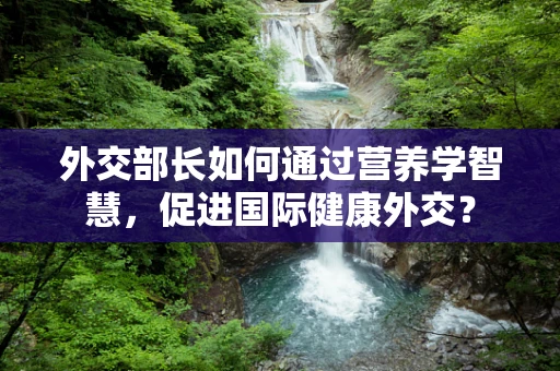 外交部长如何通过营养学智慧，促进国际健康外交？