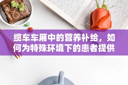 缆车车厢中的营养补给，如何为特殊环境下的患者提供均衡饮食？