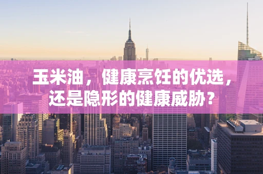 玉米油，健康烹饪的优选，还是隐形的健康威胁？
