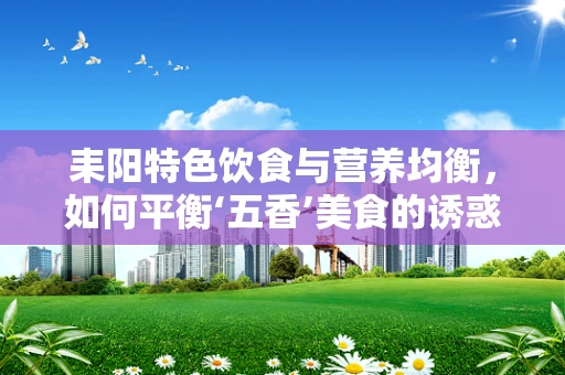 耒阳特色饮食与营养均衡，如何平衡‘五香’美食的诱惑？