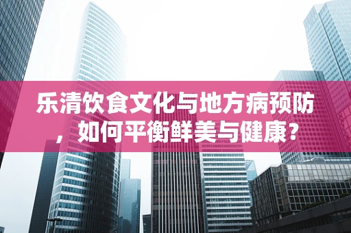 乐清饮食文化与地方病预防，如何平衡鲜美与健康？