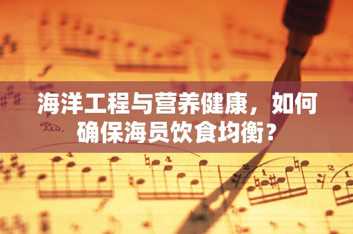 海洋工程与营养健康，如何确保海员饮食均衡？