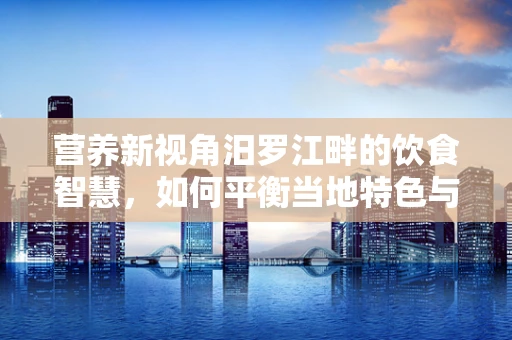 营养新视角汨罗江畔的饮食智慧，如何平衡当地特色与营养健康？