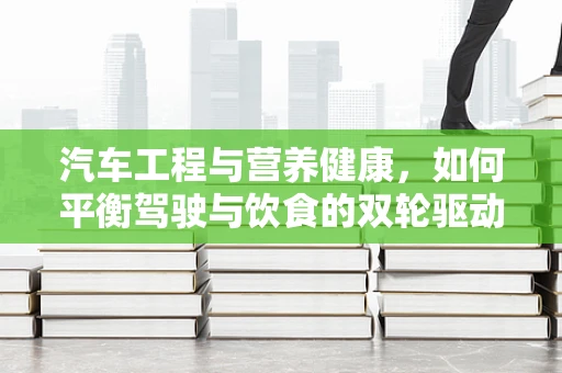 汽车工程与营养健康，如何平衡驾驶与饮食的双轮驱动？