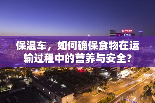 保温车，如何确保食物在运输过程中的营养与安全？