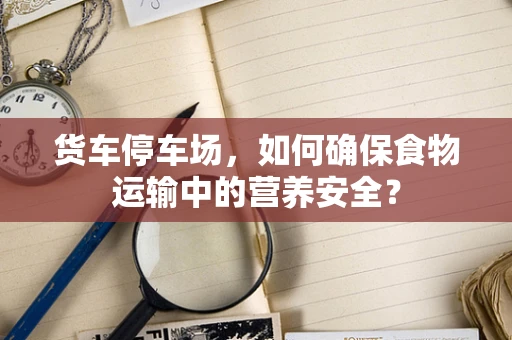 货车停车场，如何确保食物运输中的营养安全？