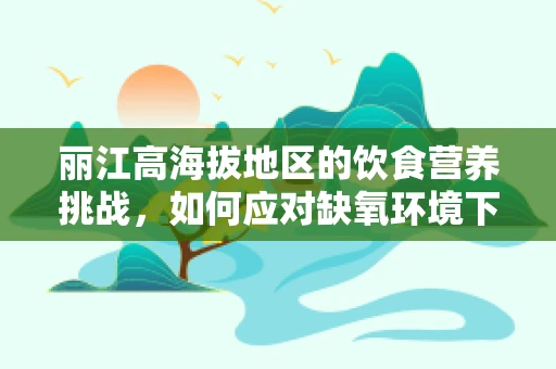 丽江高海拔地区的饮食营养挑战，如何应对缺氧环境下的营养需求？
