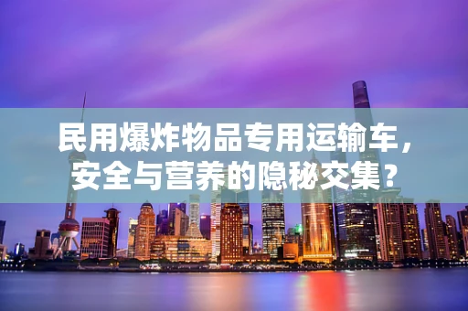 民用爆炸物品专用运输车，安全与营养的隐秘交集？