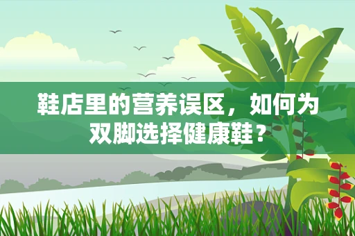 鞋店里的营养误区，如何为双脚选择健康鞋？