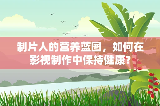制片人的营养蓝图，如何在影视制作中保持健康？