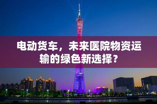 电动货车，未来医院物资运输的绿色新选择？