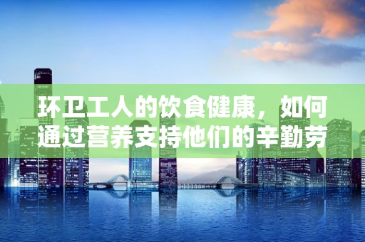 环卫工人的饮食健康，如何通过营养支持他们的辛勤劳动？