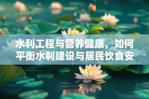 水利工程与营养健康，如何平衡水利建设与居民饮食安全？