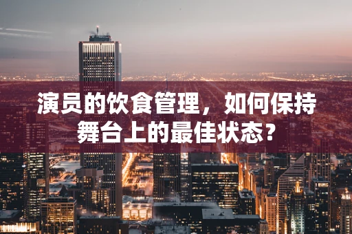 演员的饮食管理，如何保持舞台上的最佳状态？