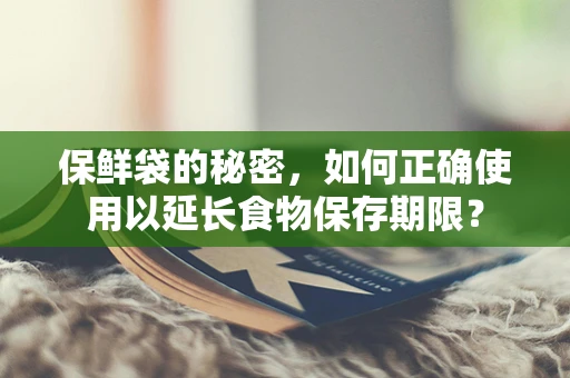 保鲜袋的秘密，如何正确使用以延长食物保存期限？