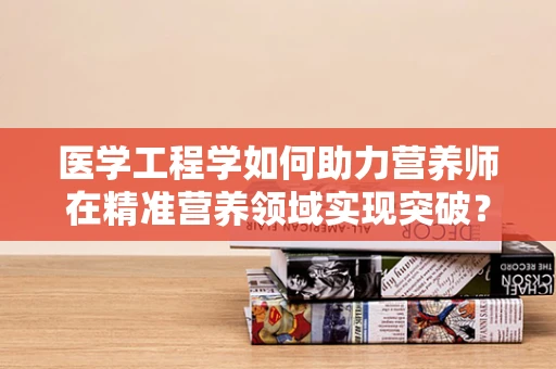 医学工程学如何助力营养师在精准营养领域实现突破？