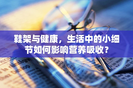 鞋架与健康，生活中的小细节如何影响营养吸收？