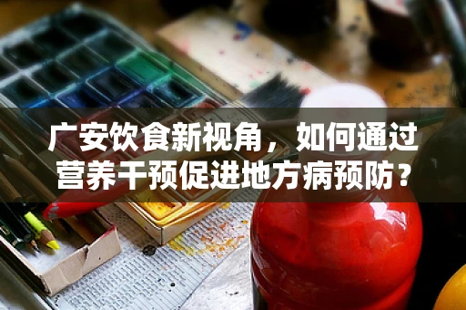 广安饮食新视角，如何通过营养干预促进地方病预防？