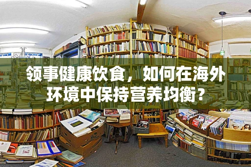 领事健康饮食，如何在海外环境中保持营养均衡？