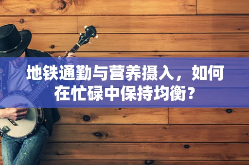 地铁通勤与营养摄入，如何在忙碌中保持均衡？