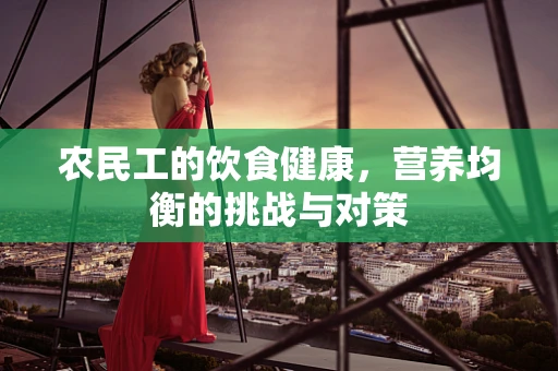 农民工的饮食健康，营养均衡的挑战与对策